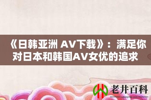 《日韩亚洲 AV下载》：满足你对日本和韩国AV女优的追求