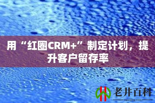 用“红圈CRM+”制定计划，提升客户留存率